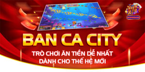 Ban Ca City - Trò Chơi Ăn Tiền Dễ Nhất Dành Cho Thế Hệ Mới